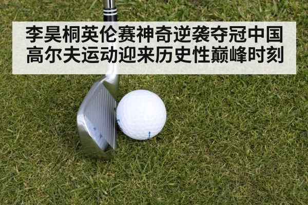 李昊桐英伦赛神奇逆袭夺冠中国高尔夫运动迎来历史性巅峰时刻